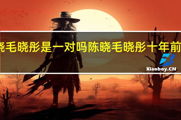 陈晓毛晓彤是一对吗 陈晓毛晓彤十年前vs十年后