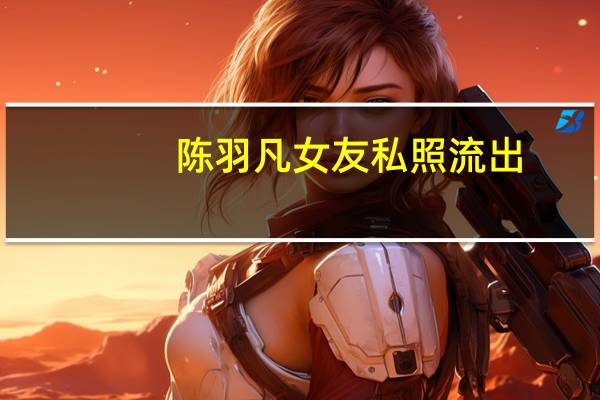 陈羽凡女友私照流出:何时珍真名何时贞 两人认识时女方才18岁?