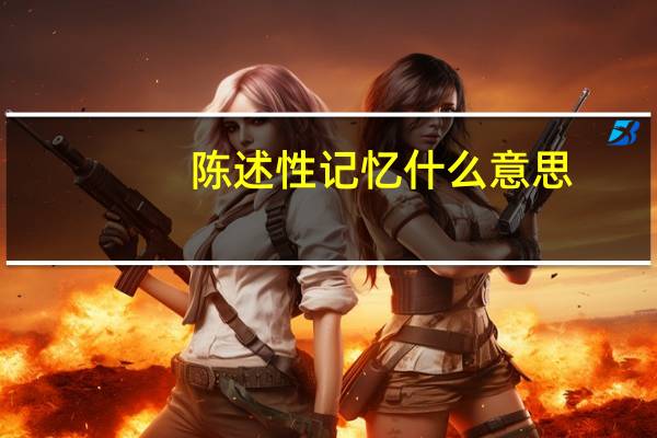 陈述性记忆什么意思（陈述性记忆处理陈述性知识下列哪些属于陈述性知识）