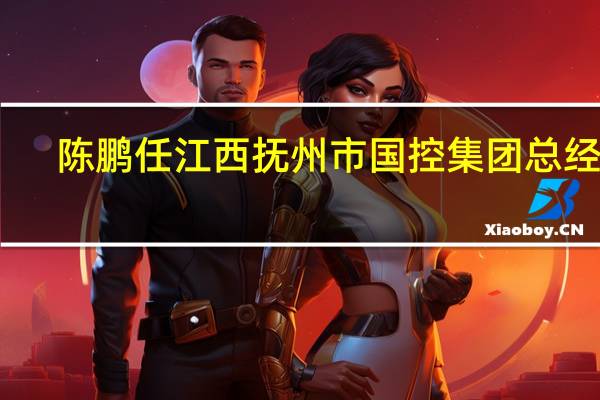 陈鹏任江西抚州市国控集团总经理