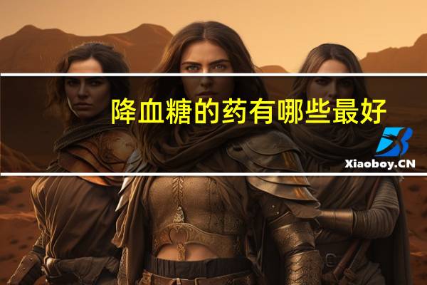 降血糖的药有哪些最好(降血糖的药有哪些)