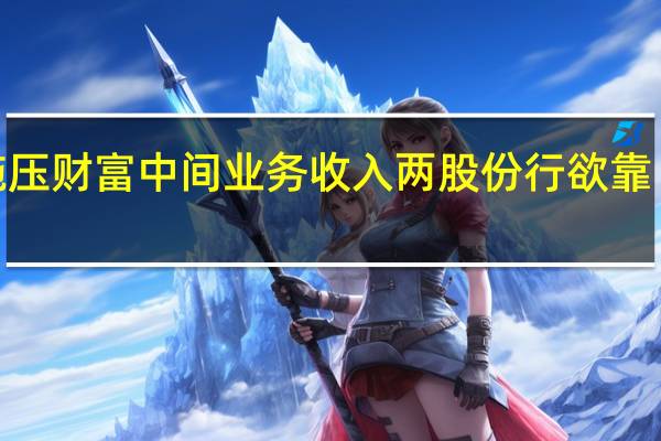 降费动作施压财富中间业务收入 两股份行欲靠“以量补价”解围