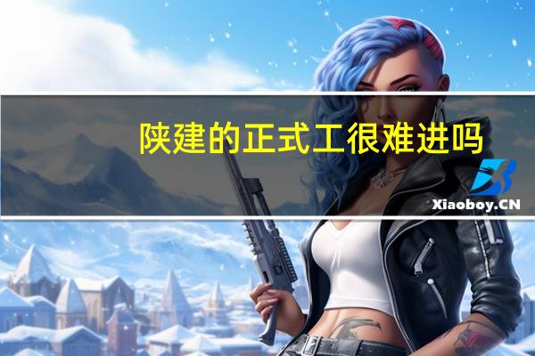 陕建的正式工很难进吗