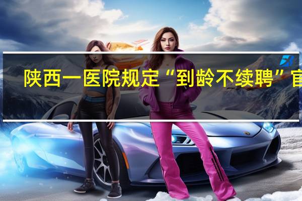 陕西一医院规定“到龄不续聘”官方：存在违法解除劳动合同等问题责令15日内修订