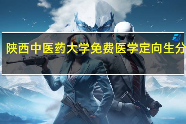 陕西中医药大学免费医学定向生分数线