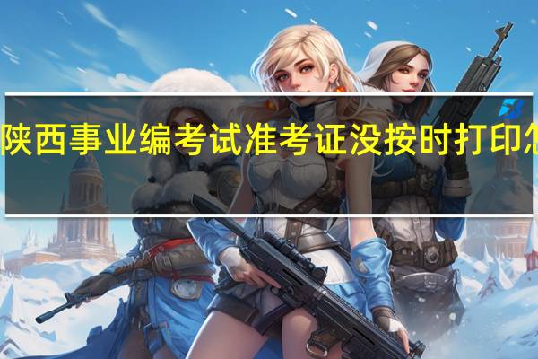 陕西事业编考试准考证没按时打印怎么办
