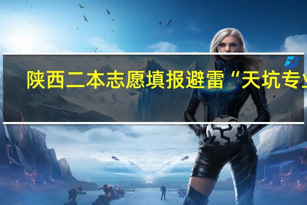 陕西二本志愿填报 避雷“天坑专业”，选择新质好专业