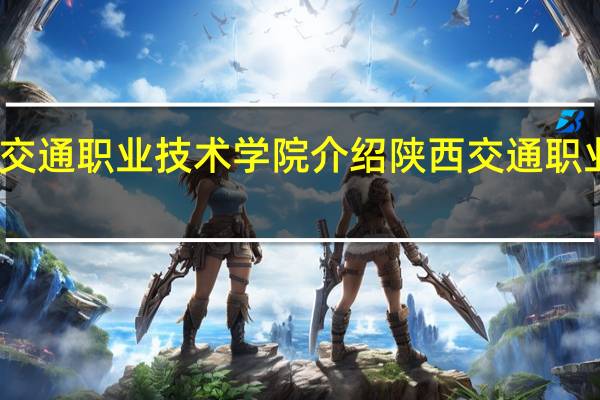 陕西交通职业技术学院介绍 陕西交通职业技术学院