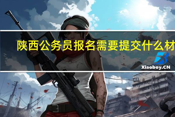 陕西公务员报名需要提交什么材料