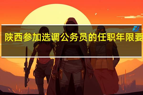 陕西参加选调公务员的任职年限要几年