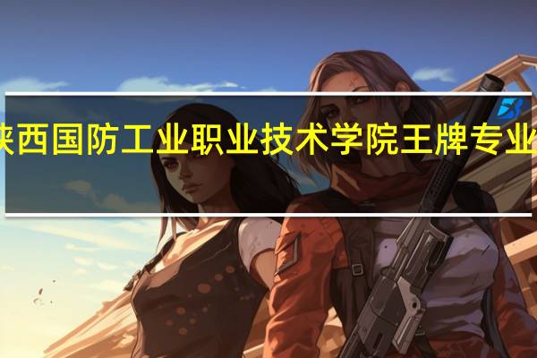 陕西国防工业职业技术学院王牌专业有哪些