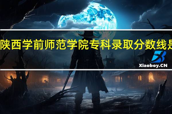 陕西学前师范学院专科录取分数线是多少