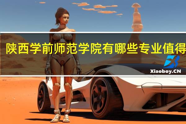陕西学前师范学院有哪些专业值得推荐