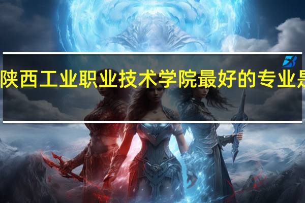 陕西工业职业技术学院最好的专业是什么
