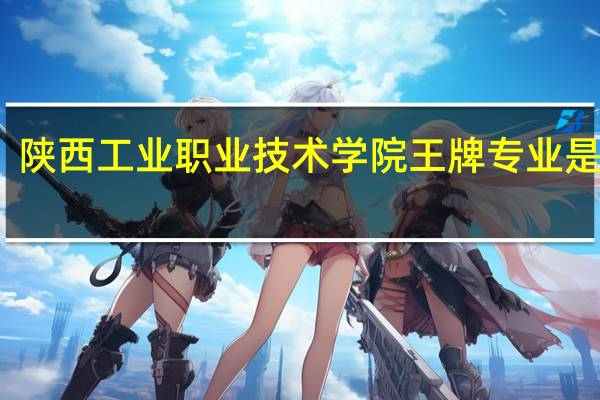 陕西工业职业技术学院王牌专业是什么