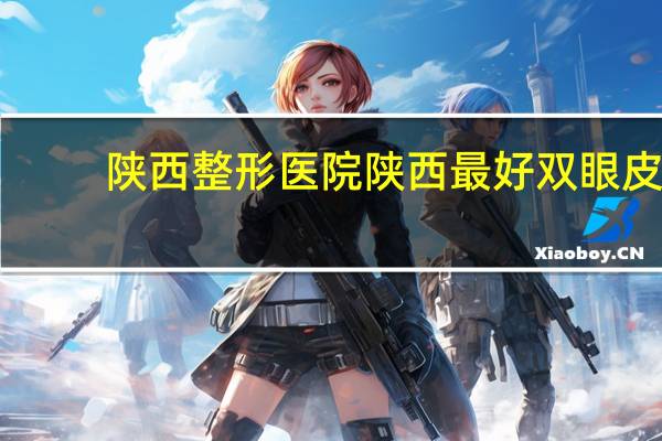 陕西整形医院 陕西最好双眼皮医院是哪家