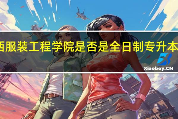 陕西服装工程学院是否是全日制专升本普通高校