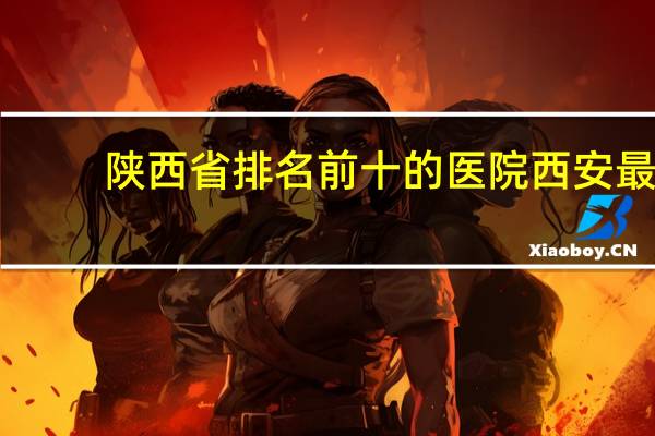 陕西省排名前十的医院 西安最好的医院是哪个医院