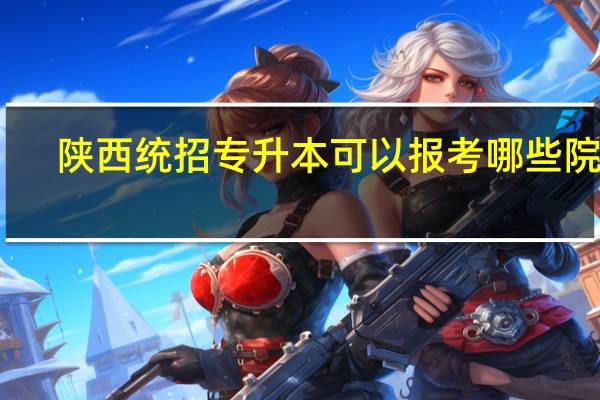 陕西统招专升本可以报考哪些院校