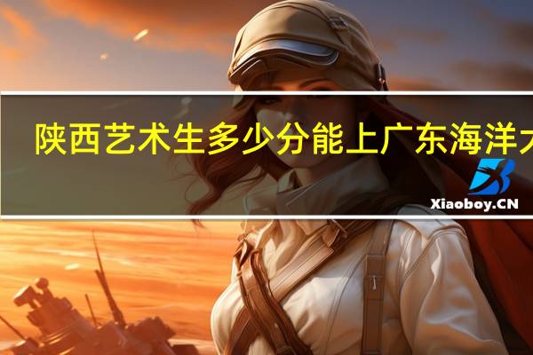陕西艺术生多少分能上广东海洋大学