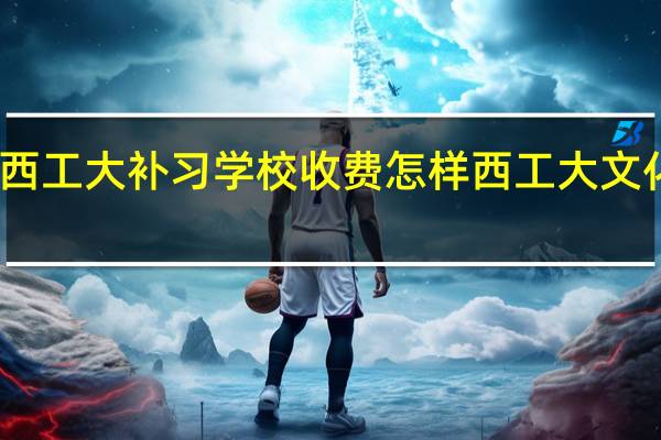 陕西西工大补习学校收费怎样 西工大文化补习学校