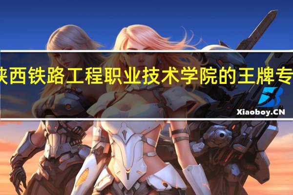 陕西铁路工程职业技术学院的王牌专业是啥