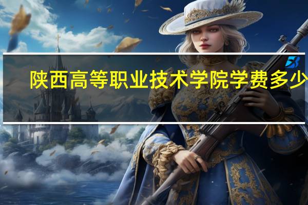 陕西高等职业技术学院学费多少啊