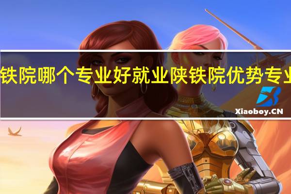 陕铁院哪个专业好就业陕铁院优势专业有哪些