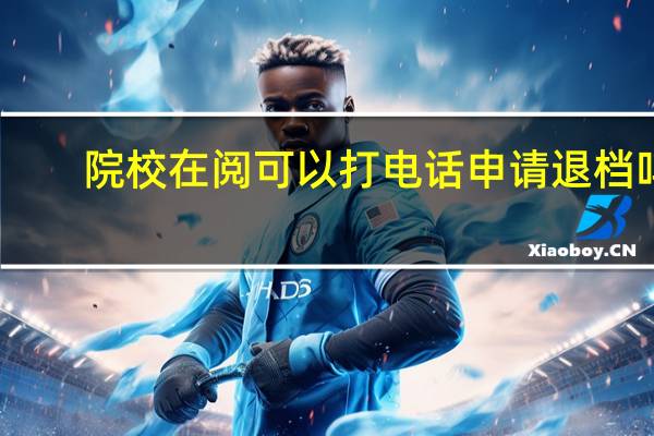 院校在阅可以打电话申请退档吗