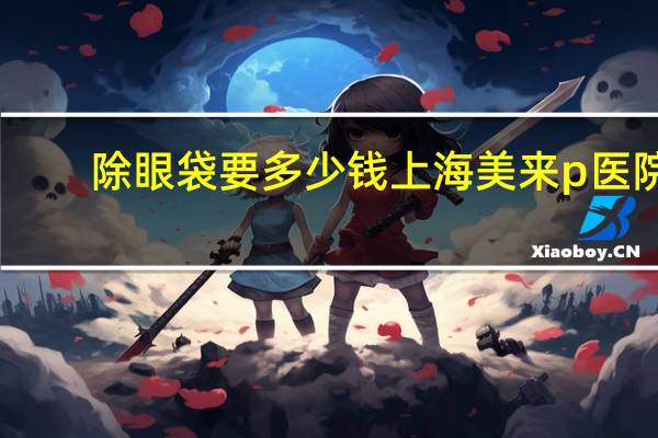 除眼袋要多少钱上海美来p医院,上海去眼袋正规医院有哪些