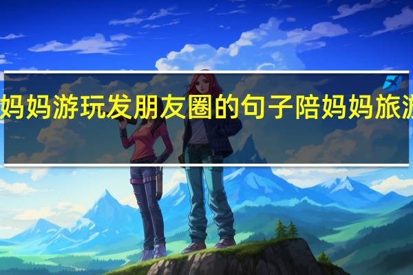 陪妈妈游玩发朋友圈的句子 陪妈妈旅游住酒店