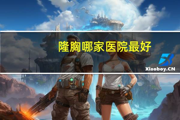 隆胸哪家医院最好(想问下福州最好的隆胸医院是哪家)