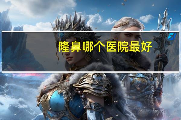 隆鼻哪个医院最好？合肥隆鼻哪家医院比较好