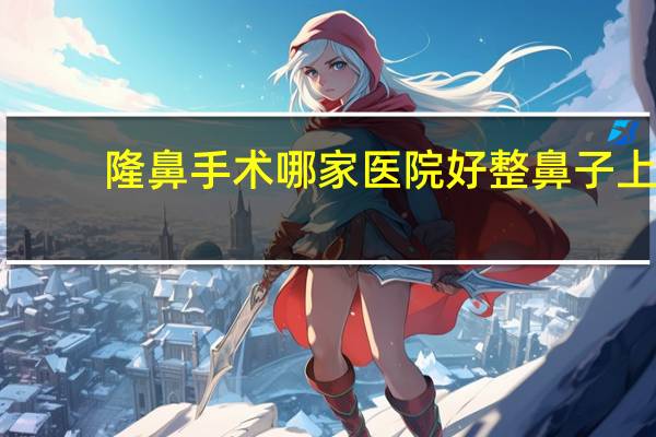 隆鼻手术哪家医院好 整鼻子上海哪家医院好