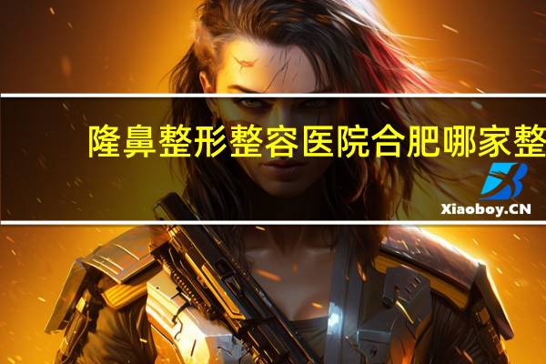 隆鼻整形整容医院 合肥哪家整形医院比较好