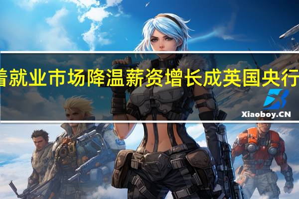随着就业市场降温薪资增长成英国央行一大担忧