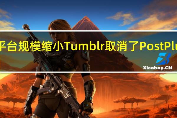 随着平台规模缩小Tumblr取消了PostPlus订阅服务