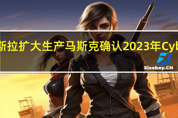 随着特斯拉扩大生产马斯克确认2023年Cybertruck交付