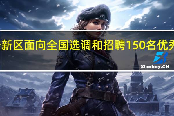 雄安新区面向全国选调和招聘150名优秀干部人才