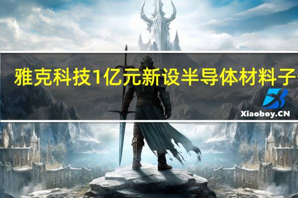 雅克科技1亿元新设半导体材料子公司