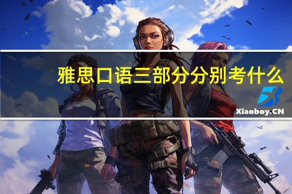 雅思口语三部分分别考什么,考生必须清楚的要点
