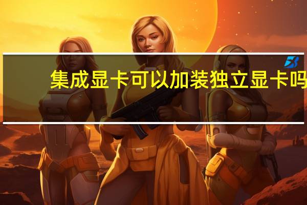 集成显卡可以加装独立显卡吗（集成显卡和独立显卡区别）