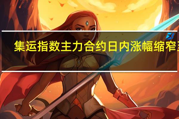 集运指数（欧线）主力合约日内涨幅缩窄至3.87%现报760.2点此前一度涨超9%