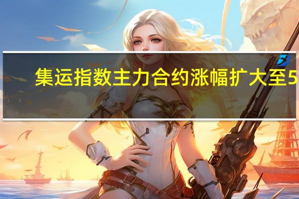 集运指数（欧线）主力合约（2404合约）涨幅扩大至5%