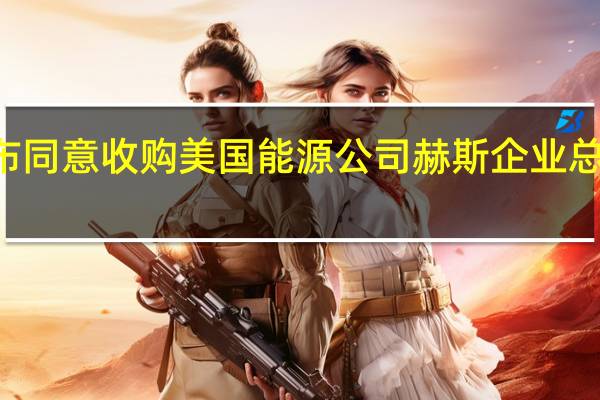 雪佛龙宣布同意收购美国能源公司赫斯企业总价值600亿美元