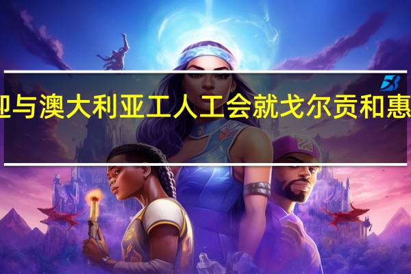 雪佛龙澳大利亚公司发言人欢迎与澳大利亚工人工会就戈尔贡和惠斯通工厂的拟议协议达成原则性一致