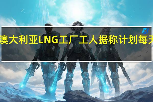 雪佛龙澳大利亚LNG工厂工人据称计划每天罢工11小时