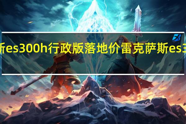 雷克萨斯es300h行政版落地价 雷克萨斯es300h新款价格
