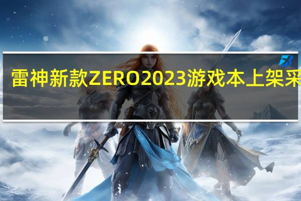 雷神新款ZERO2023游戏本上架采用i7-13650HX+RTX4060组合首发7499元