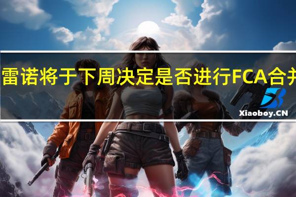 雷诺将于下周决定是否进行FCA合并谈判